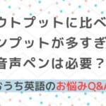 おうち英語Q&A⑩アウトプットに比べてインプットが多すぎ？音声ペンは必要？