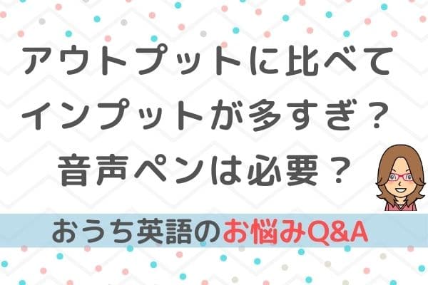 おうち英語Q&A⑩アウトプットに比べてインプットが多すぎ？音声ペンは必要？